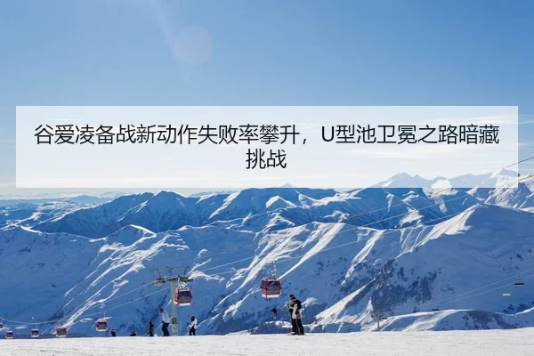 谷爱凌备战新动作失败率攀升，U型池卫冕之路暗藏挑战