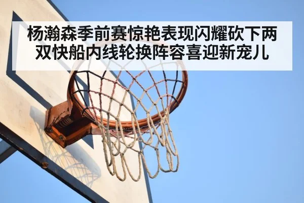 杨瀚森季前赛惊艳表现闪耀砍下两双快船内线轮换阵容喜迎新宠儿