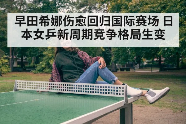早田希娜伤愈回归国际赛场 日本女乒新周期竞争格局生变