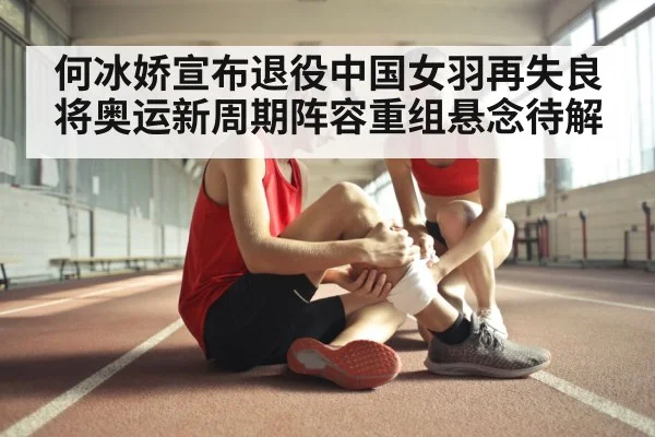 何冰娇宣布退役中国女羽再失良将奥运新周期阵容重组悬念待解